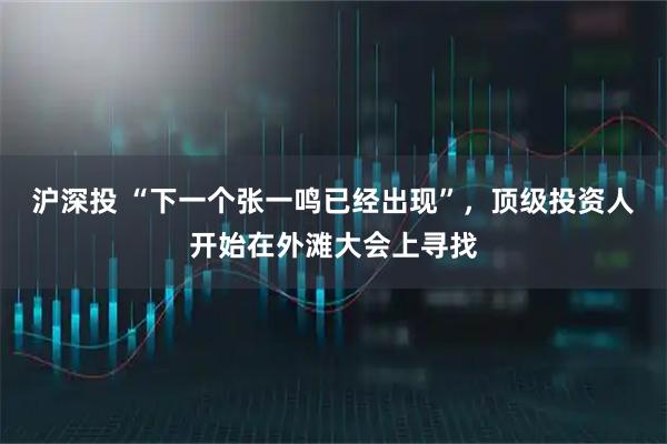沪深投 “下一个张一鸣已经出现”，顶级投资人开始在外滩大会上寻找