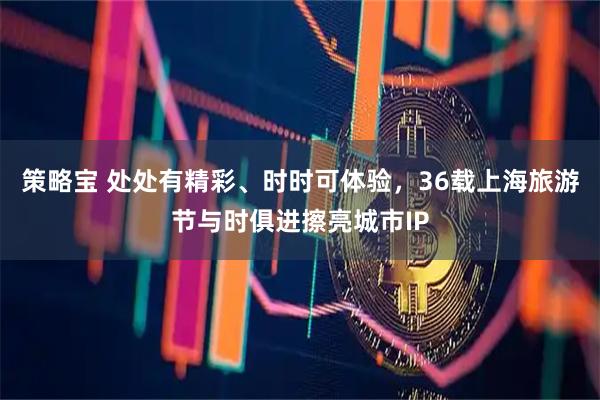 策略宝 处处有精彩、时时可体验，36载上海旅游节与时俱进擦亮城市IP