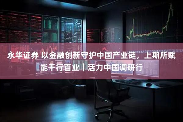 永华证券 以金融创新守护中国产业链，上期所赋能千行百业｜活力中国调研行