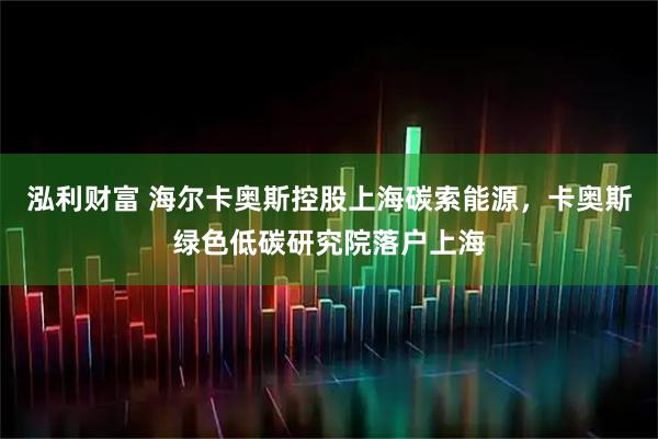 泓利财富 海尔卡奥斯控股上海碳索能源，卡奥斯绿色低碳研究院落户上海