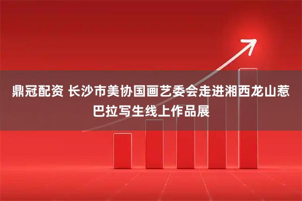 鼎冠配资 长沙市美协国画艺委会走进湘西龙山惹巴拉写生线上作品展