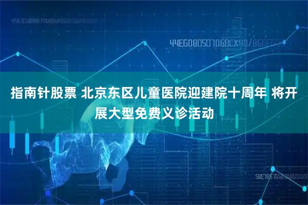 指南针股票 北京东区儿童医院迎建院十周年 将开展大型免费义诊活动