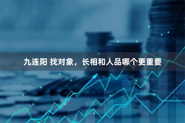 九连阳 找对象，长相和人品哪个更重要
