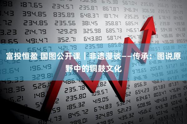 富投恒盈 国图公开课｜非遗漫谈——传承：图说原野中的铜鼓文化