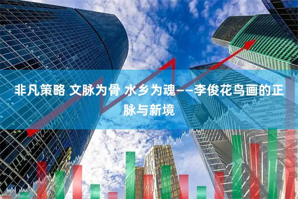 非凡策略 文脉为骨 水乡为魂——李俊花鸟画的正脉与新境