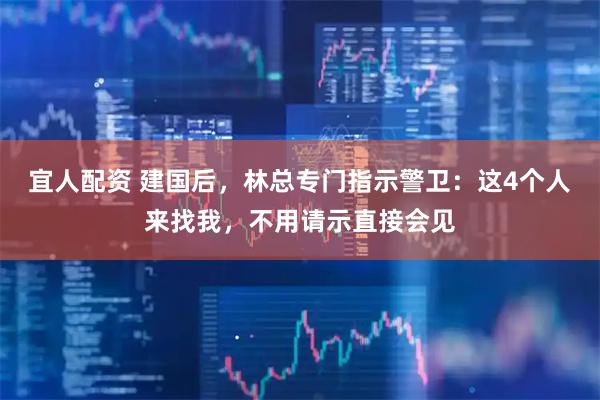 宜人配资 建国后，林总专门指示警卫：这4个人来找我，不用请示直接会见
