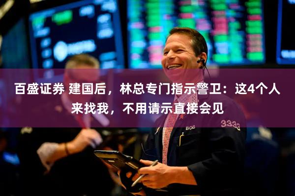 百盛证券 建国后，林总专门指示警卫：这4个人来找我，不用请示直接会见