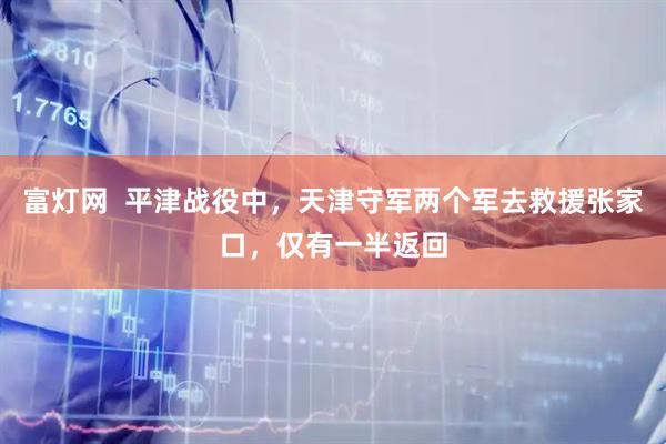 富灯网  平津战役中，天津守军两个军去救援张家口，仅有一半返回