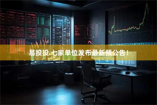 易投投 七家单位发布最新预公告！