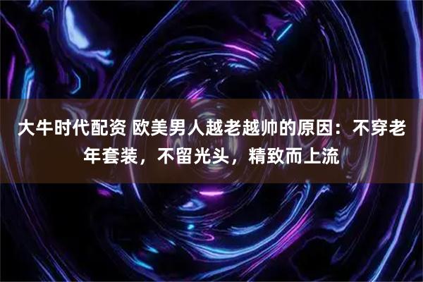 大牛时代配资 欧美男人越老越帅的原因：不穿老年套装，不留光头，精致而上流