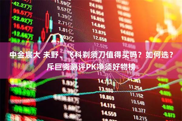 中金宸大 未野、飞科剃须刀值得买吗？如何选？斥巨资测评PK净须好物榜