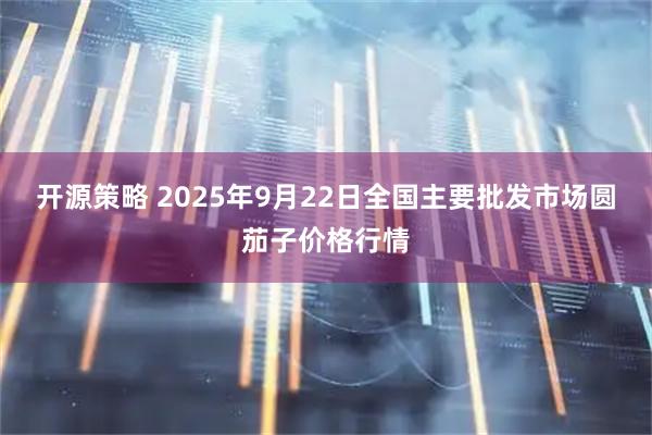 开源策略 2025年9月22日全国主要批发市场圆茄子价格行情