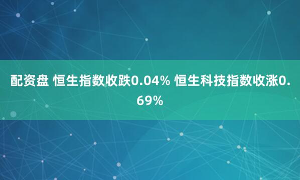 配资盘 恒生指数收跌0.04% 恒生科技指数收涨0.69%