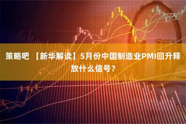 策略吧 【新华解读】5月份中国制造业PMI回升释放什么信号？