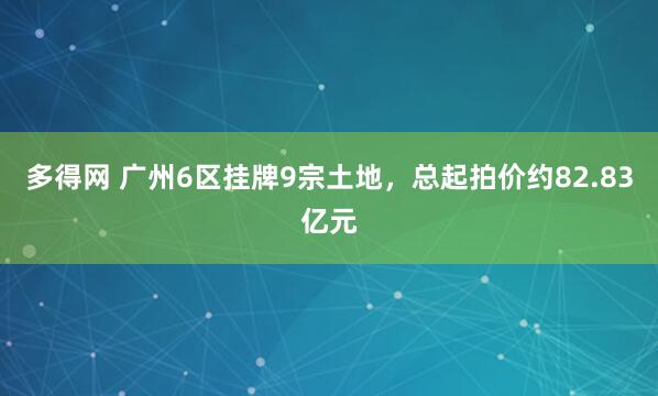 多得网 广州6区挂牌9宗土地，总起拍价约82.83亿元