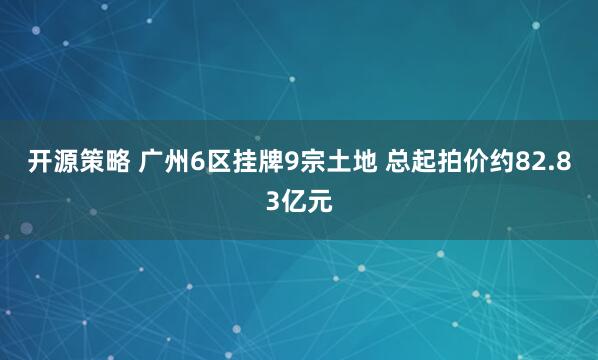 开源策略 广州6区挂牌9宗土地 总起拍价约82.83亿元