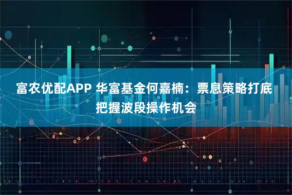 富农优配APP 华富基金何嘉楠：票息策略打底 把握波段操作机会