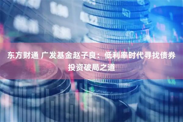 东方财通 广发基金赵子良：低利率时代寻找债券投资破局之道