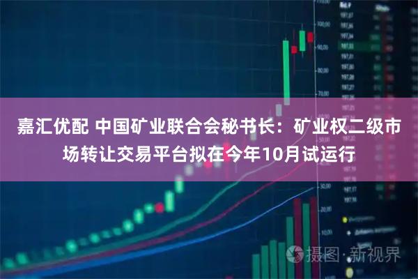 嘉汇优配 中国矿业联合会秘书长：矿业权二级市场转让交易平台拟在今年10月试运行
