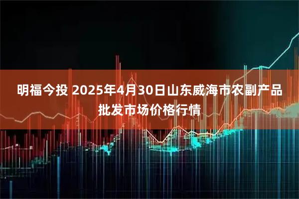 明福今投 2025年4月30日山东威海市农副产品批发市场价格行情