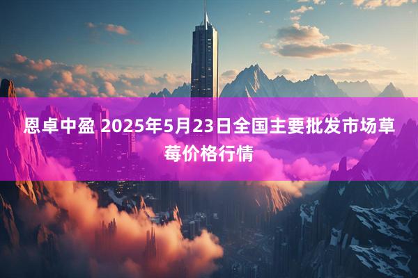 恩卓中盈 2025年5月23日全国主要批发市场草莓价格行情