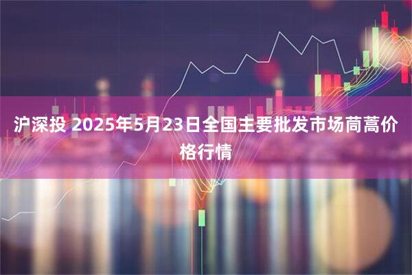 沪深投 2025年5月23日全国主要批发市场茼蒿价格行情
