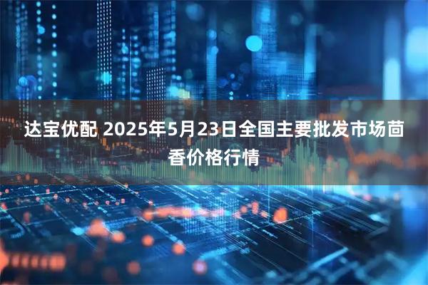 达宝优配 2025年5月23日全国主要批发市场茴香价格行情