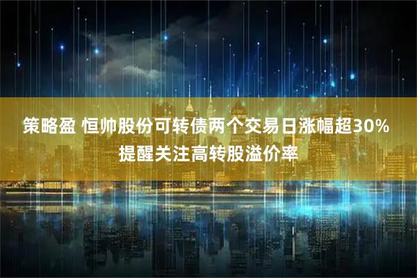 策略盈 恒帅股份可转债两个交易日涨幅超30% 提醒关注高转股溢价率