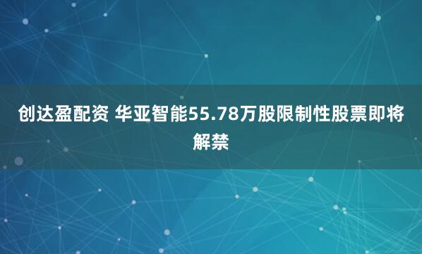 创达盈配资 华亚智能55.78万股限制性股票即将解禁