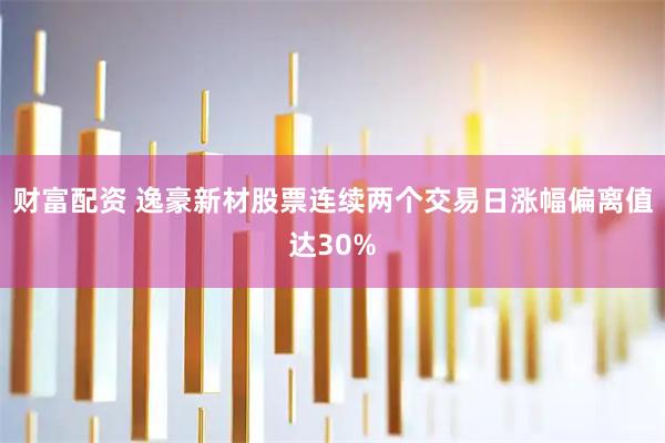 财富配资 逸豪新材股票连续两个交易日涨幅偏离值达30%