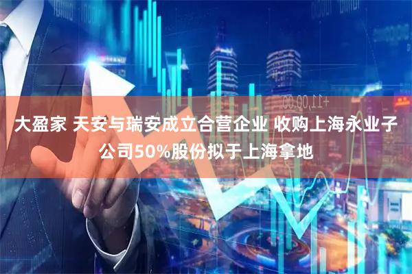 大盈家 天安与瑞安成立合营企业 收购上海永业子公司50%股份拟于上海拿地