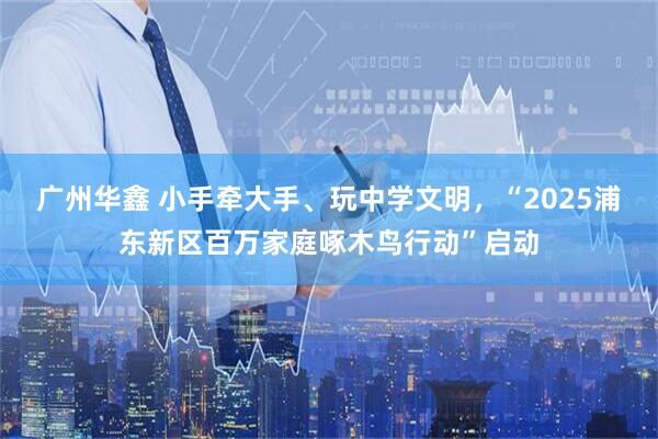 广州华鑫 小手牵大手、玩中学文明，“2025浦东新区百万家庭啄木鸟行动”启动