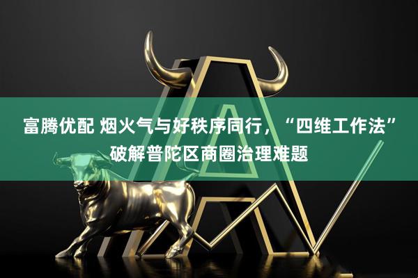 富腾优配 烟火气与好秩序同行，“四维工作法”破解普陀区商圈治理难题