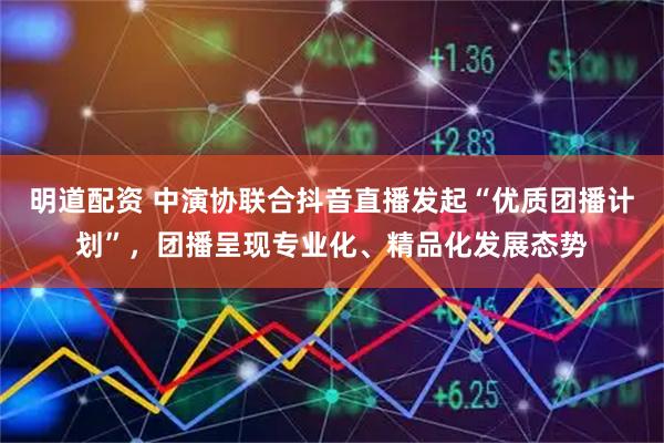明道配资 中演协联合抖音直播发起“优质团播计划”，团播呈现专业化、精品化发展态势