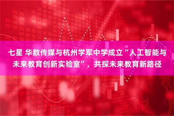 七星 华数传媒与杭州学军中学成立“人工智能与未来教育创新实验室”，共探未来教育新路径
