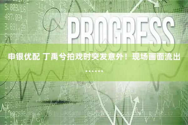 申银优配 丁禹兮拍戏时突发意外！现场画面流出……