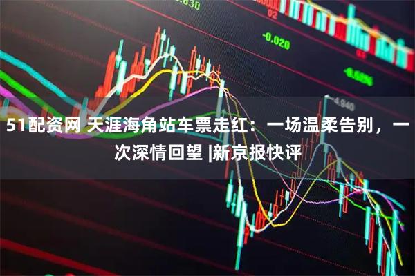51配资网 天涯海角站车票走红：一场温柔告别，一次深情回望 |新京报快评