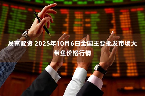 易富配资 2025年10月6日全国主要批发市场大带鱼价格行情