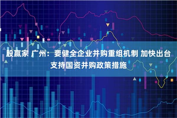 股赢家 广州：要健全企业并购重组机制 加快出台支持国资并购政策措施