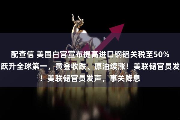 配查信 美国白宫宣布提高进口钢铝关税至50%！英伟达市值跃升全球第一，黄金收跌、原油续涨！美联储官员发声，事关降息
