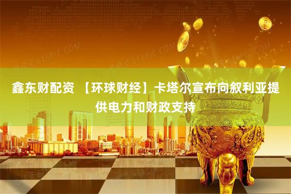 鑫东财配资 【环球财经】卡塔尔宣布向叙利亚提供电力和财政支持