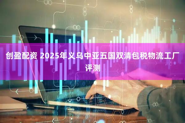 创盈配资 2025年义乌中亚五国双清包税物流工厂评测