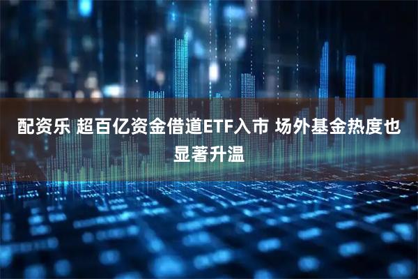 配资乐 超百亿资金借道ETF入市 场外基金热度也显著升温