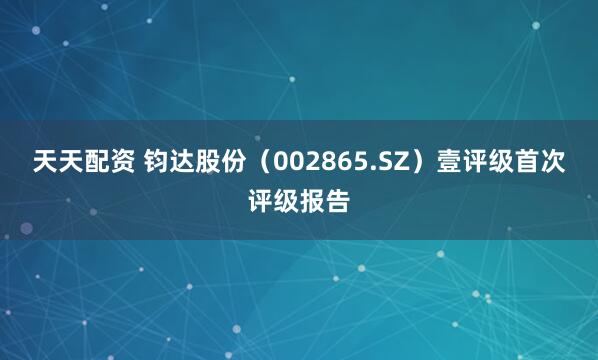 天天配资 钧达股份（002865.SZ）壹评级首次评级报告