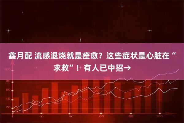 鑫月配 流感退烧就是痊愈？这些症状是心脏在“求救”！有人已中招→