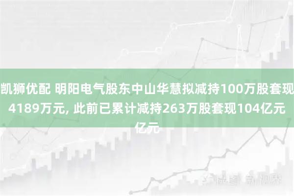 凯狮优配 明阳电气股东中山华慧拟减持100万股套现4189万元, 此前已累计减持263万股套现104亿元