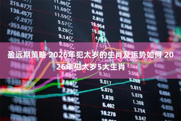 盈远期策略 2026年犯太岁的生肖及运势如何 2026年犯太岁5大生肖
