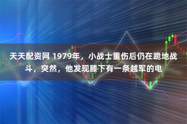 天天配资网 1979年,小战士重伤后仍在跪地战斗,突然,他发现膝下有一条越军的电