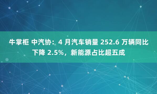 牛掌柜 中汽协：4 月汽车销量 252.6 万辆同比下降 2.5%，新能源占比超五成