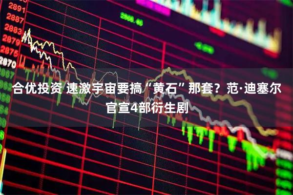合优投资 速激宇宙要搞“黄石”那套？范·迪塞尔官宣4部衍生剧
